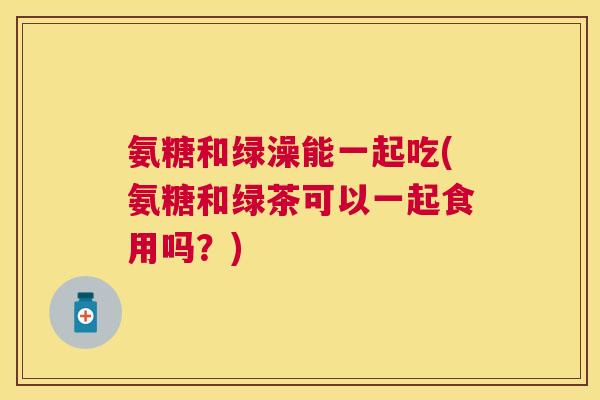 氨糖和绿澡能一起吃(氨糖和绿茶可以一起食用吗?) 氨糖和绿澡能一起吃(氨糖和绿茶可以一起食用吗?)
