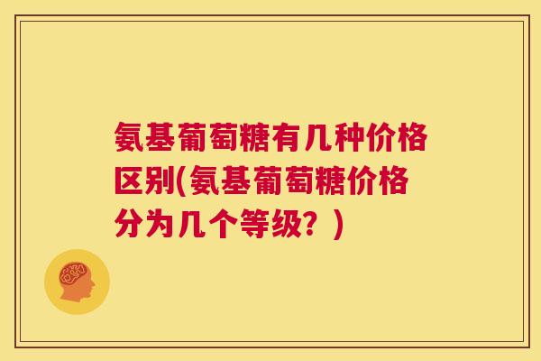 氨基葡萄糖有几种价格区别(氨基葡萄糖价格分为几个等级？)