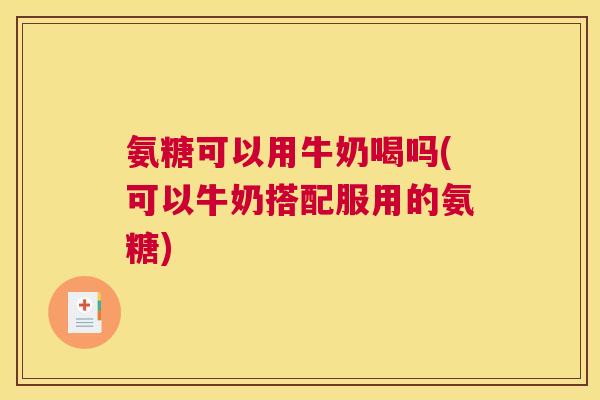 氨糖可以用牛奶喝吗(可以牛奶搭配服用的氨糖)