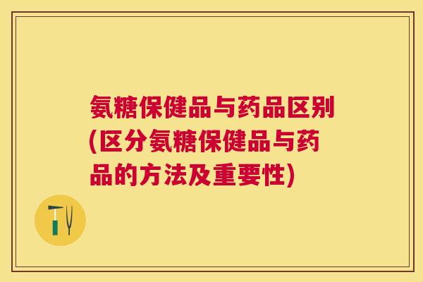 氨糖保健品与药品区别(区分氨糖保健品与药品的方法及重要性)