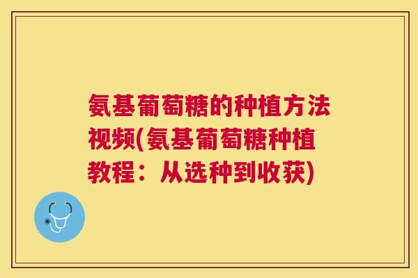 氨基葡萄糖的种植方法视频(氨基葡萄糖种植教程：从选种到收获)