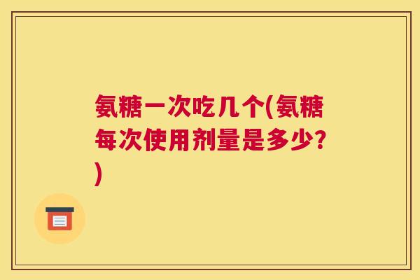 氨糖一次吃几个(氨糖每次使用剂量是多少？)