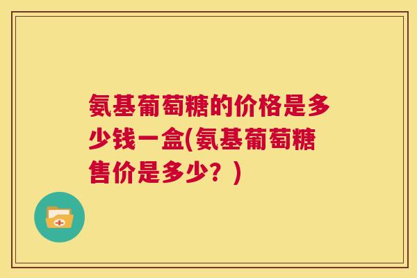 氨基葡萄糖的价格是多少钱一盒(氨基葡萄糖售价是多少?) 氨基葡萄糖的价格是多少钱一盒(氨基葡萄糖售价是多少?)