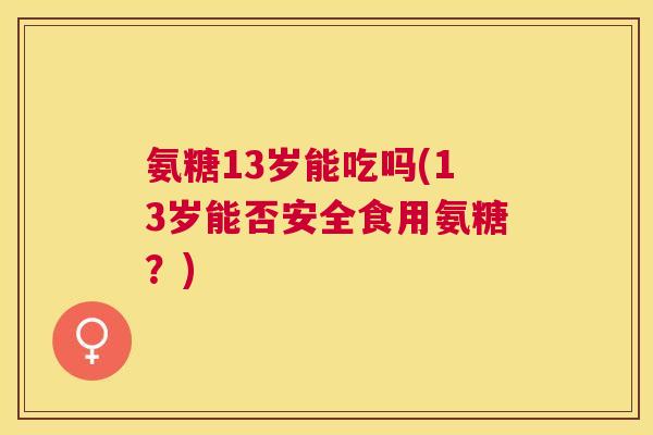 氨糖13岁能吃吗(13岁能否安全食用氨糖？)