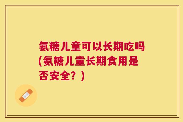 氨糖儿童可以长期吃吗(氨糖儿童长期食用是否安全？)
