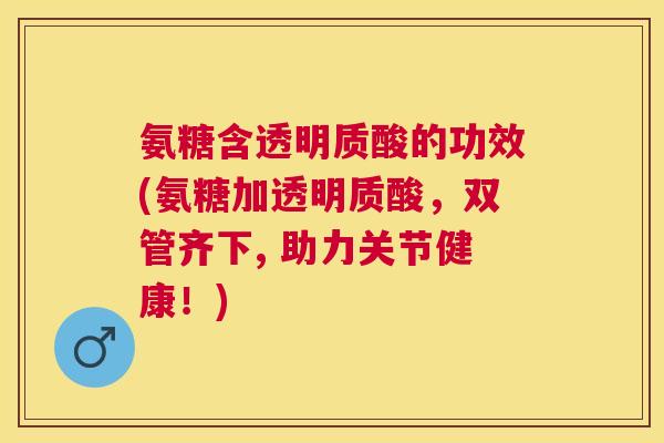 氨糖含透明质酸的功效(氨糖加透明质酸,双管齐下, 助力关节健康!)