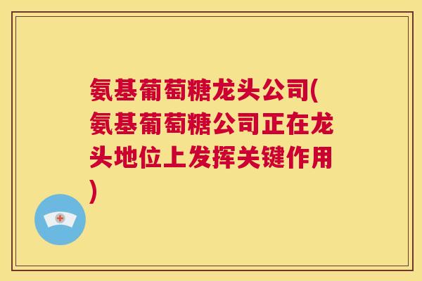 氨基葡萄糖龙头公司(氨基葡萄糖公司正在龙头地位上发挥关键作用)