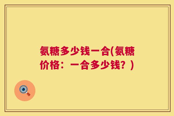 氨糖多少钱一合(氨糖价格:一合多少钱?)