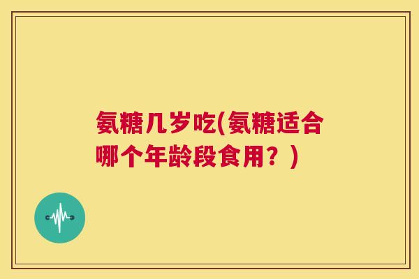 氨糖几岁吃(氨糖适合哪个年龄段食用?) 氨糖几岁吃(氨糖适合哪个年龄段食用?)