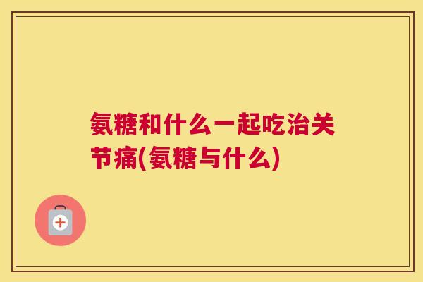 氨糖和什么一起吃治关节痛(氨糖与什么)