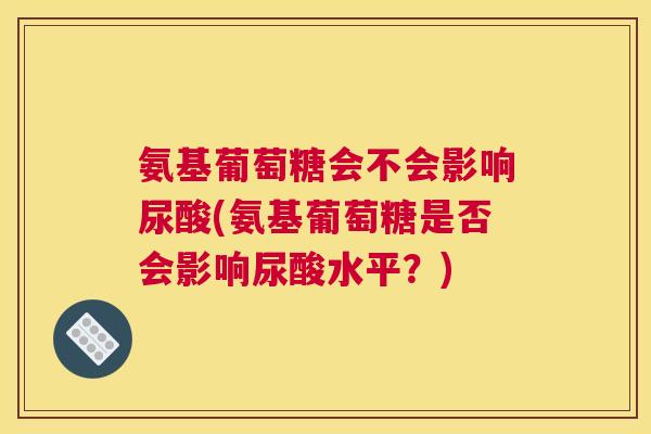 氨基葡萄糖会不会影响尿酸(氨基葡萄糖是否会影响尿酸水平？)