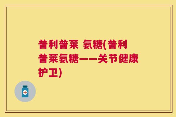 普利普莱 氨糖(普利普莱氨糖——关节健康护卫)