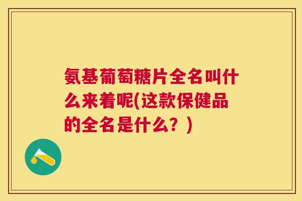 氨基葡萄糖片全名叫什么来着呢(这款保健品的全名是什么？)