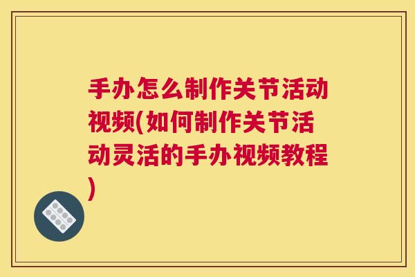 手办怎么制作关节活动视频(如何制作关节活动灵活的手办视频教程)