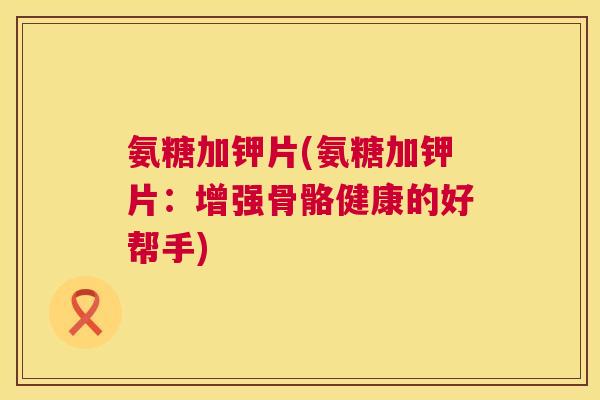 氨糖加钾片(氨糖加钾片:增强骨骼健康的好帮手) 氨糖加钾片(氨糖加钾片:增强骨骼健康的好帮手)