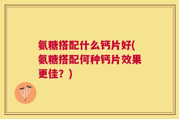 氨糖搭配什么钙片好(氨糖搭配何种钙片效果更佳?)