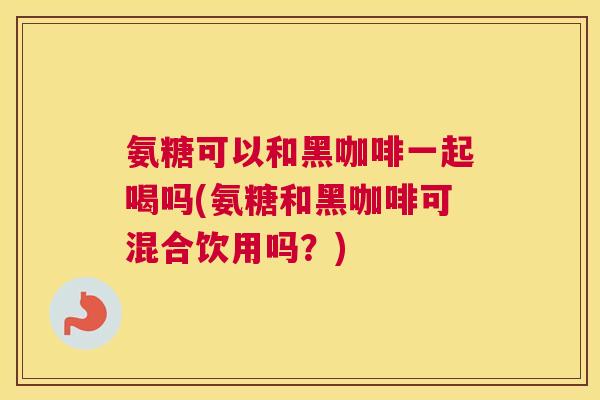 氨糖可以和黑咖啡一起喝吗(氨糖和黑咖啡可混合饮用吗?)