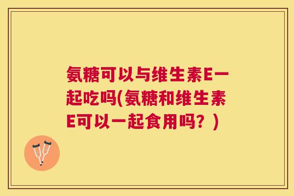 氨糖可以与维生素E一起吃吗(氨糖和维生素E可以一起食用吗？)