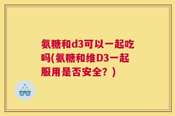 氨糖和d3可以一起吃吗(氨糖和维D3一起服用是否安全?) 氨糖和d3可以一起吃吗(氨糖和维D3一起服用是否安全?)