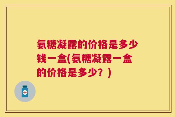 氨糖凝露的价格是多少钱一盒(氨糖凝露一盒的价格是多少？)