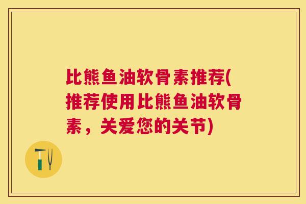 比熊鱼油软骨素推荐(推荐使用比熊鱼油软骨素,关爱您的关节)