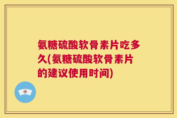 氨糖硫酸软骨素片吃多久(氨糖硫酸软骨素片的建议使用时间)