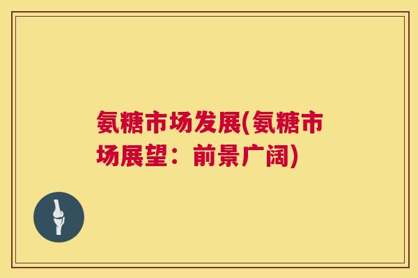 氨糖市场发展(氨糖市场展望:前景广阔)