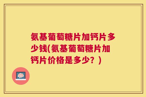 氨基葡萄糖片加钙片多少钱(氨基葡萄糖片加钙片价格是多少?)