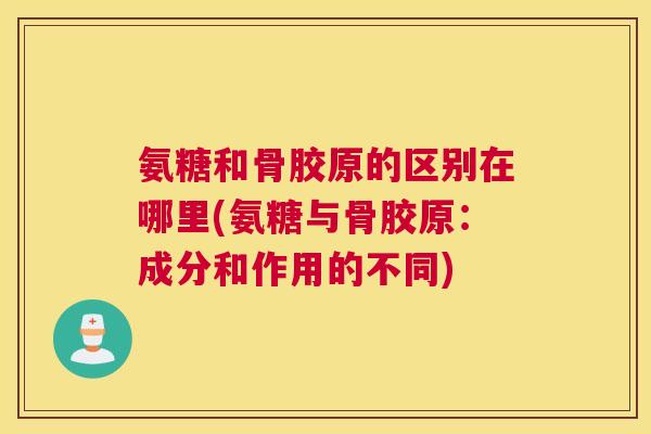 氨糖和骨胶原的区别在哪里(氨糖与骨胶原：成分和作用的不同)