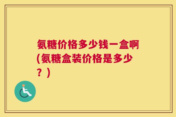 氨糖价格多少钱一盒啊(氨糖盒装价格是多少？)