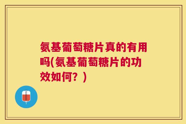 氨基葡萄糖片真的有用吗(氨基葡萄糖片的功效如何?)