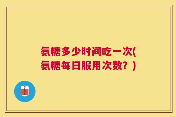氨糖多少时间吃一次(氨糖每日服用次数?)