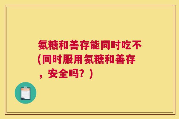 氨糖和善存能同时吃不(同时服用氨糖和善存,安全吗?)