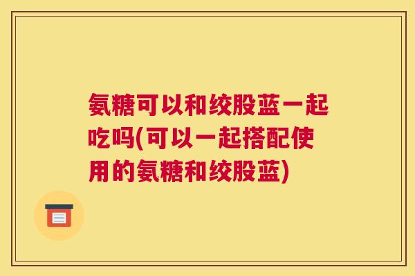 氨糖可以和绞股蓝一起吃吗(可以一起搭配使用的氨糖和绞股蓝) 氨糖可以和绞股蓝一起吃吗(可以一起搭配使用的氨糖和绞股蓝)