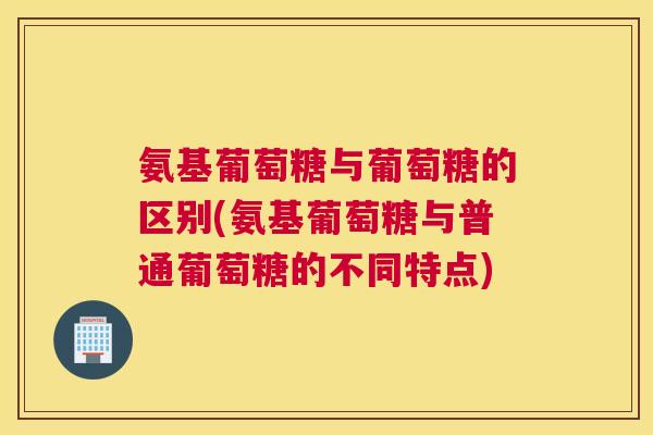 氨基葡萄糖与葡萄糖的区别(氨基葡萄糖与普通葡萄糖的不同特点)