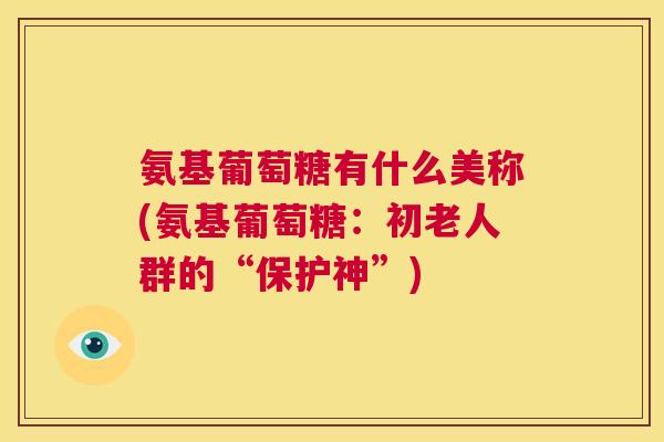 氨基葡萄糖有什么美称(氨基葡萄糖:初老人群的“保护神”) 氨基葡萄糖有什么美称(氨基葡萄糖:初老人群的“保护神”)