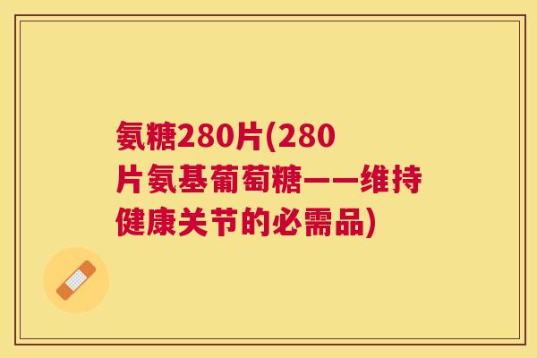 氨糖280片(280片氨基葡萄糖——维持健康关节的必需品)