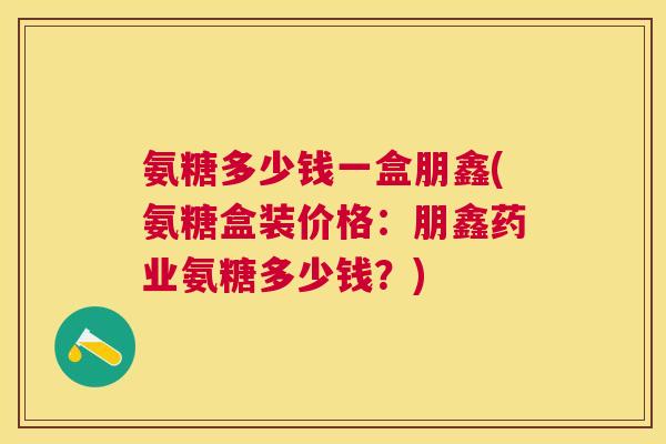 氨糖多少钱一盒朋鑫(氨糖盒装价格:朋鑫药业氨糖多少钱?) 氨糖多少钱一盒朋鑫(氨糖盒装价格:朋鑫药业氨糖多少钱?)