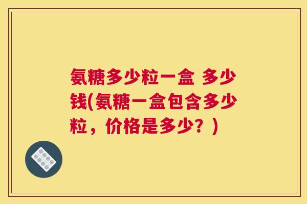 氨糖多少粒一盒 多少钱(氨糖一盒包含多少粒,价格是多少?)
