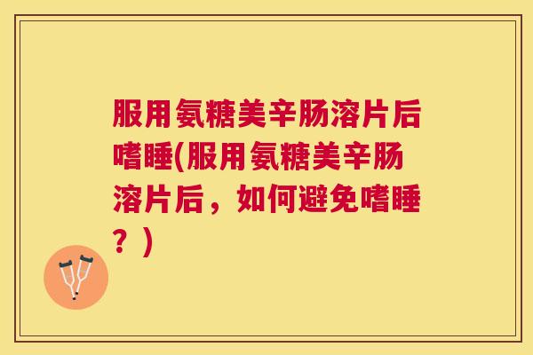 服用氨糖美辛肠溶片后嗜睡(服用氨糖美辛肠溶片后，如何避免嗜睡？)