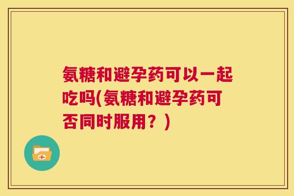 氨糖和避孕药可以一起吃吗(氨糖和避孕药可否同时服用?)