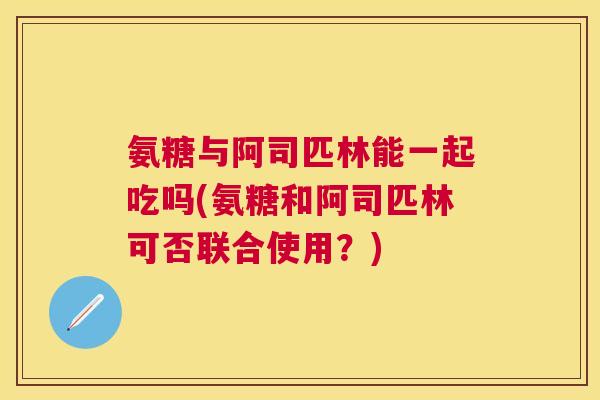 氨糖与阿司匹林能一起吃吗(氨糖和阿司匹林可否联合使用?)