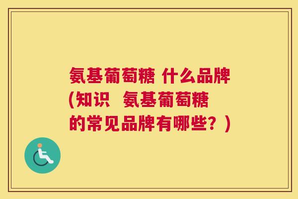 氨基葡萄糖 什么品牌(知识 氨基葡萄糖的常见品牌有哪些?) 氨基葡萄糖 什么品牌(知识 氨基葡萄糖的常见品牌有哪些?)