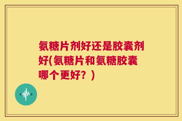 氨糖片剂好还是胶囊剂好(氨糖片和氨糖胶囊哪个更好?) 氨糖片剂好还是胶囊剂好(氨糖片和氨糖胶囊哪个更好?)