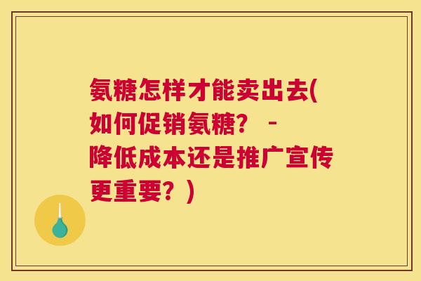 氨糖怎样才能卖出去(如何促销氨糖? - 降低成本还是推广宣传更重要?)