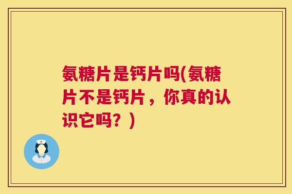 氨糖片是钙片吗(氨糖片不是钙片,你真的认识它吗?)