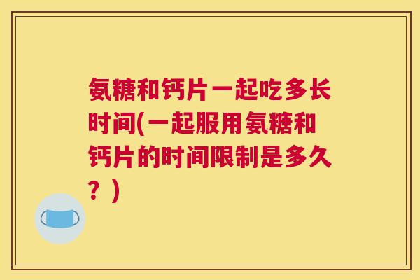 氨糖和钙片一起吃多长时间(一起服用氨糖和钙片的时间限制是多久?) 氨糖和钙片一起吃多长时间(一起服用氨糖和钙片的时间限制是多久?)