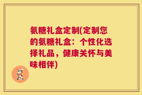 氨糖礼盒定制(定制您的氨糖礼盒:个性化选择礼品,健康关怀与美味相伴)