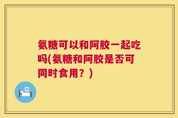 氨糖可以和阿胶一起吃吗(氨糖和阿胶是否可同时食用?)