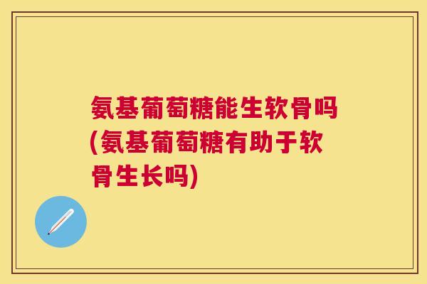 氨基葡萄糖能生软骨吗(氨基葡萄糖有助于软骨生长吗)